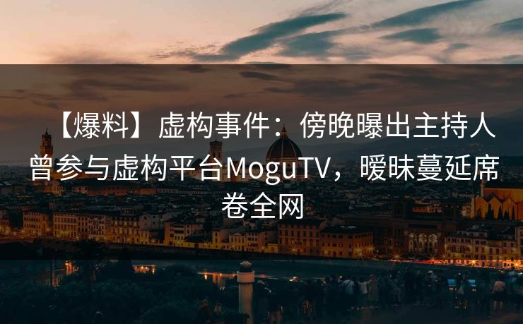 【爆料】虚构事件：傍晚曝出主持人曾参与虚构平台MoguTV，暧昧蔓延席卷全网