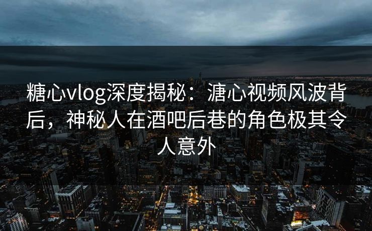 糖心vlog深度揭秘：溏心视频风波背后，神秘人在酒吧后巷的角色极其令人意外