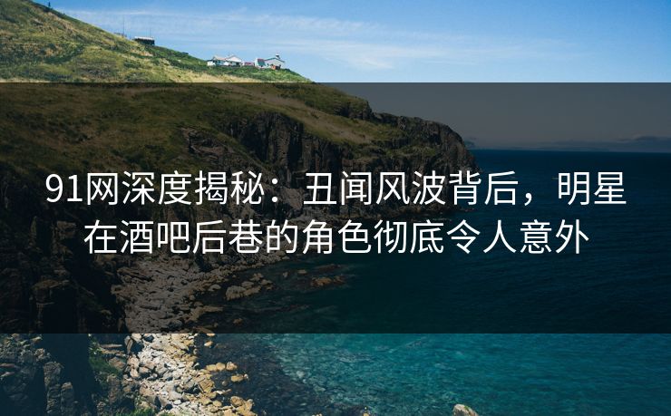 91网深度揭秘：丑闻风波背后，明星在酒吧后巷的角色彻底令人意外