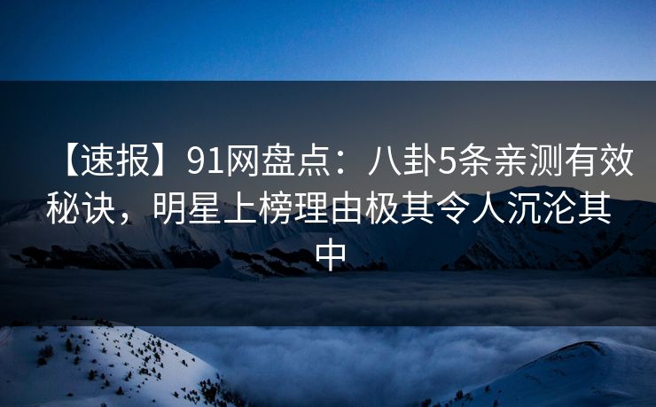 【速报】91网盘点：八卦5条亲测有效秘诀，明星上榜理由极其令人沉沦其中