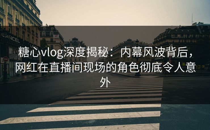 糖心vlog深度揭秘：内幕风波背后，网红在直播间现场的角色彻底令人意外