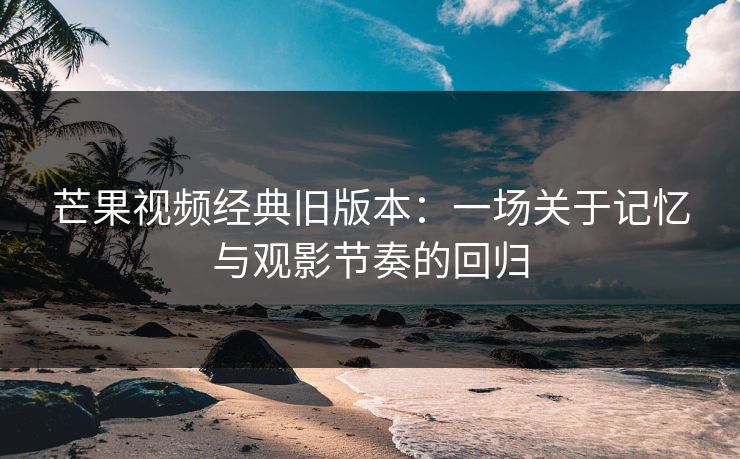 芒果视频经典旧版本：一场关于记忆与观影节奏的回归