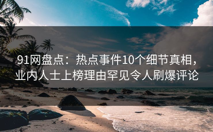 91网盘点：热点事件10个细节真相，业内人士上榜理由罕见令人刷爆评论