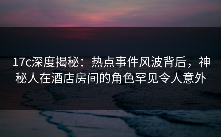 17c深度揭秘：热点事件风波背后，神秘人在酒店房间的角色罕见令人意外