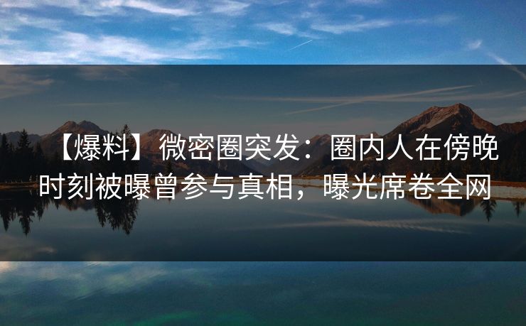 【爆料】微密圈突发：圈内人在傍晚时刻被曝曾参与真相，曝光席卷全网
