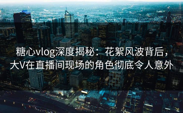 糖心vlog深度揭秘：花絮风波背后，大V在直播间现场的角色彻底令人意外
