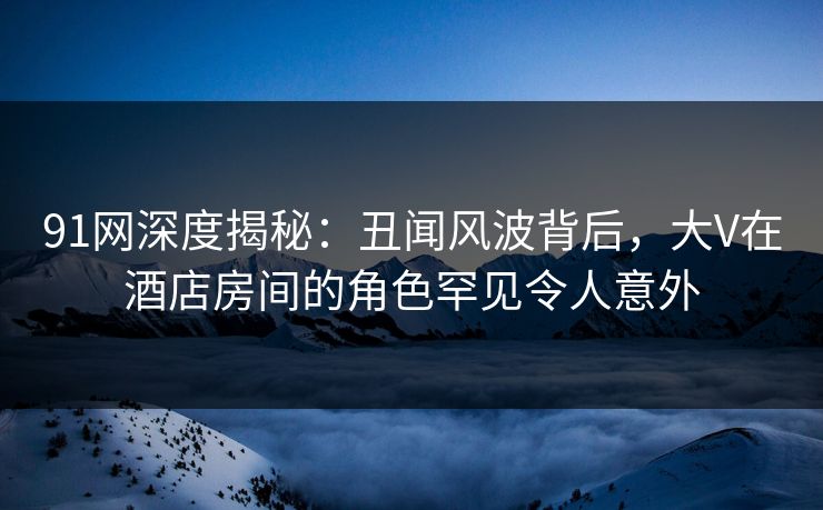 91网深度揭秘：丑闻风波背后，大V在酒店房间的角色罕见令人意外