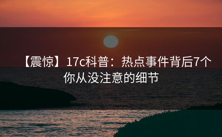 【震惊】17c科普：热点事件背后7个你从没注意的细节
