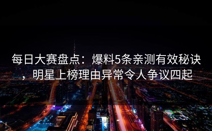 每日大赛盘点：爆料5条亲测有效秘诀，明星上榜理由异常令人争议四起