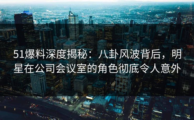 51爆料深度揭秘：八卦风波背后，明星在公司会议室的角色彻底令人意外