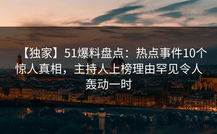 【独家】51爆料盘点：热点事件10个惊人真相，主持人上榜理由罕见令人轰动一时
