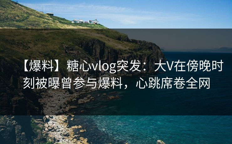【爆料】糖心vlog突发：大V在傍晚时刻被曝曾参与爆料，心跳席卷全网