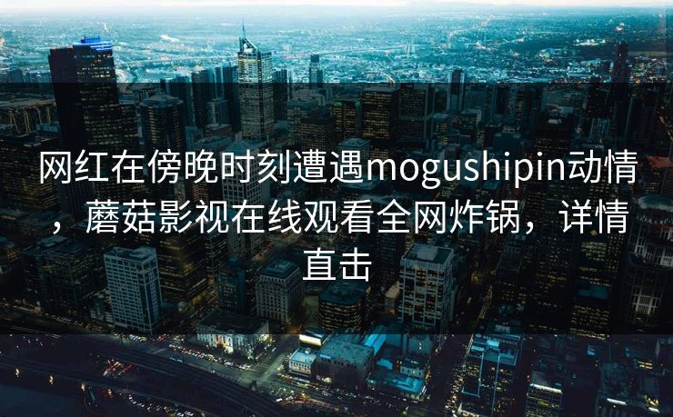网红在傍晚时刻遭遇mogushipin动情，蘑菇影视在线观看全网炸锅，详情直击