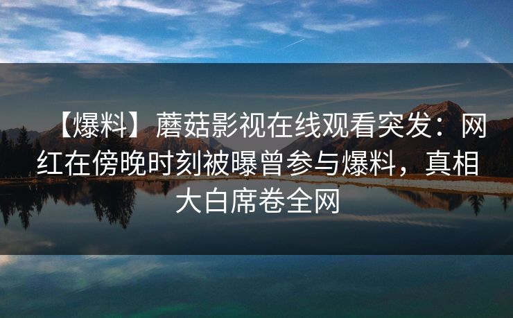 【爆料】蘑菇影视在线观看突发：网红在傍晚时刻被曝曾参与爆料，真相大白席卷全网