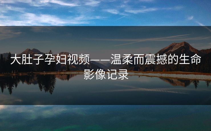 大肚子孕妇视频——温柔而震撼的生命影像记录
