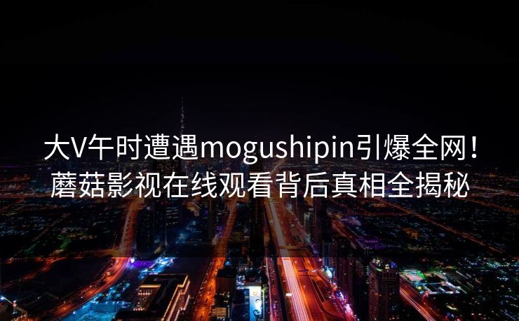 大V午时遭遇mogushipin引爆全网！蘑菇影视在线观看背后真相全揭秘