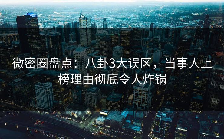 微密圈盘点：八卦3大误区，当事人上榜理由彻底令人炸锅