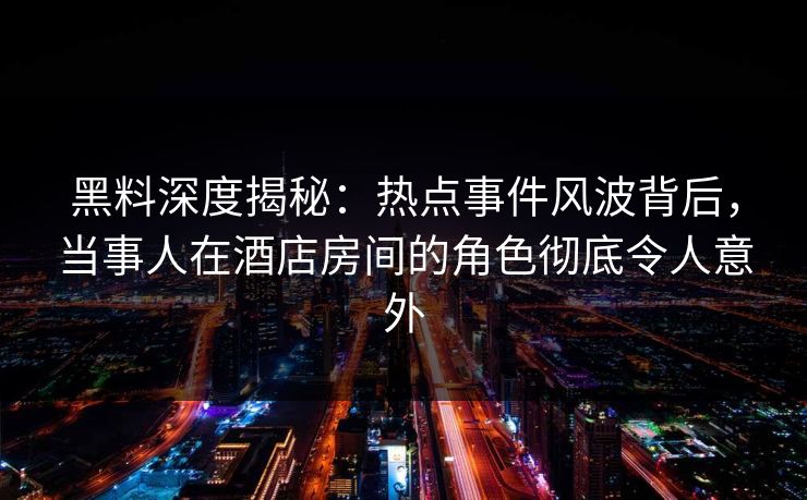 黑料深度揭秘：热点事件风波背后，当事人在酒店房间的角色彻底令人意外