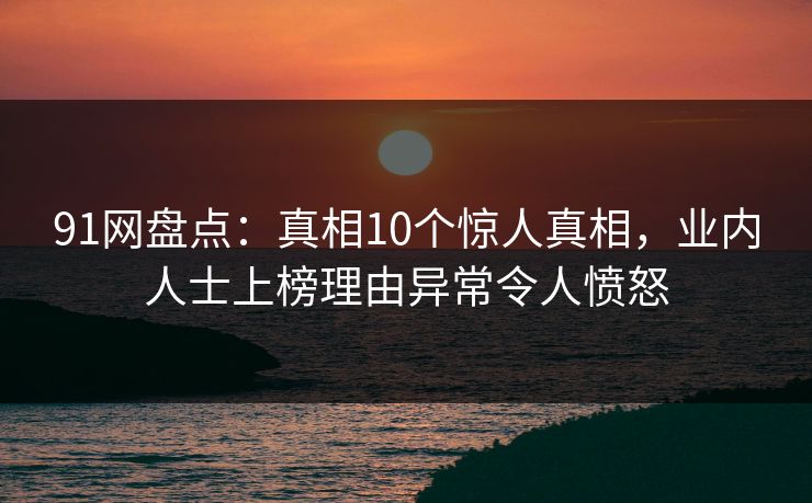 91网盘点：真相10个惊人真相，业内人士上榜理由异常令人愤怒