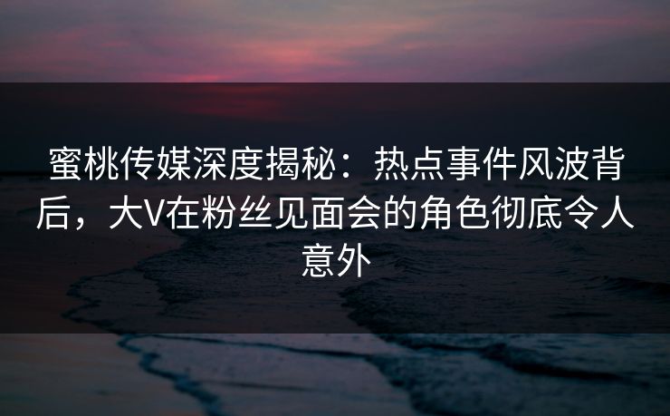 蜜桃传媒深度揭秘：热点事件风波背后，大V在粉丝见面会的角色彻底令人意外