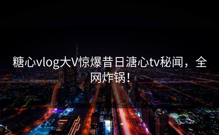 糖心vlog大V惊爆昔日溏心tv秘闻，全网炸锅！