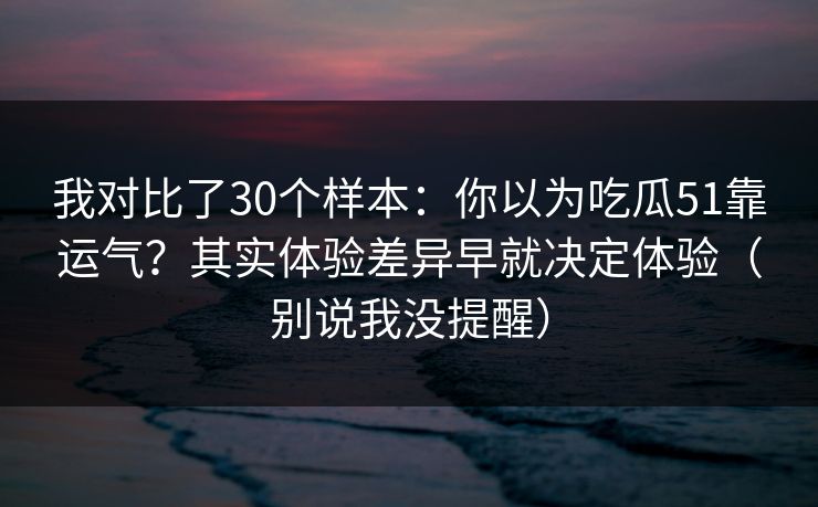我对比了30个样本：你以为吃瓜51靠运气？其实体验差异早就决定体验（别说我没提醒）