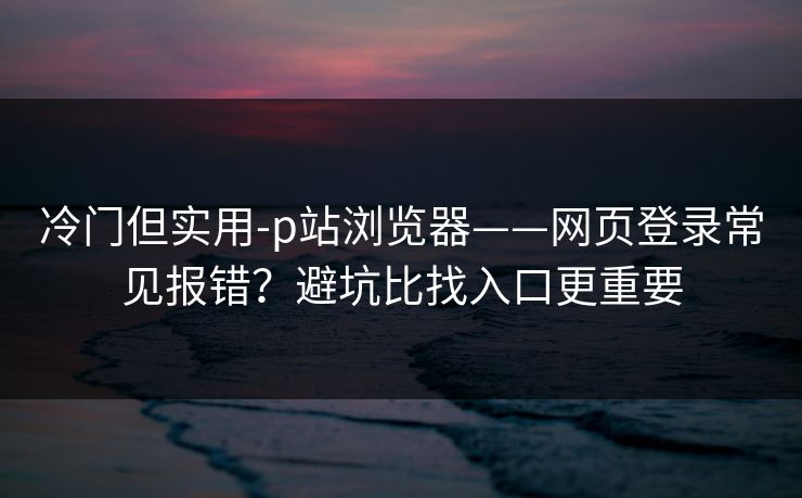 冷门但实用-p站浏览器——网页登录常见报错？避坑比找入口更重要
