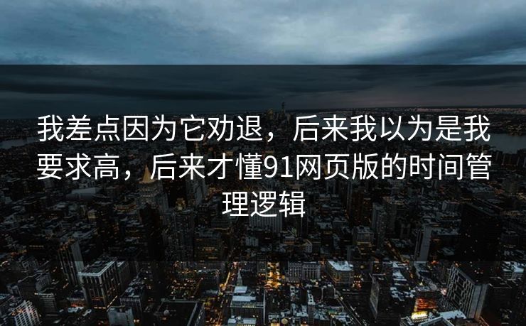 我差点因为它劝退，后来我以为是我要求高，后来才懂91网页版的时间管理逻辑