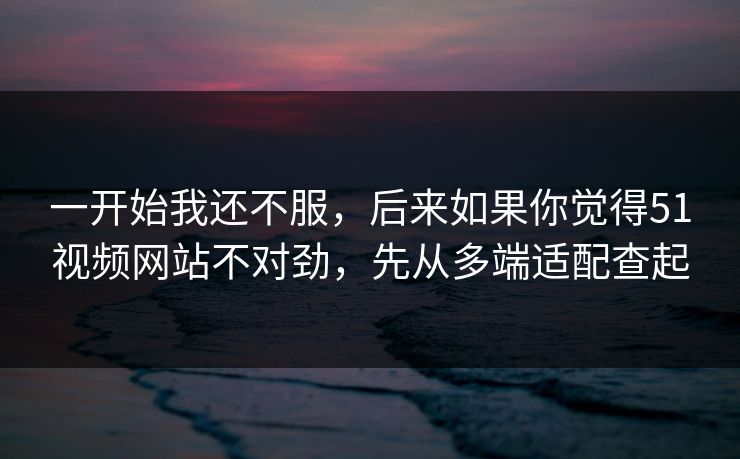 一开始我还不服，后来如果你觉得51视频网站不对劲，先从多端适配查起