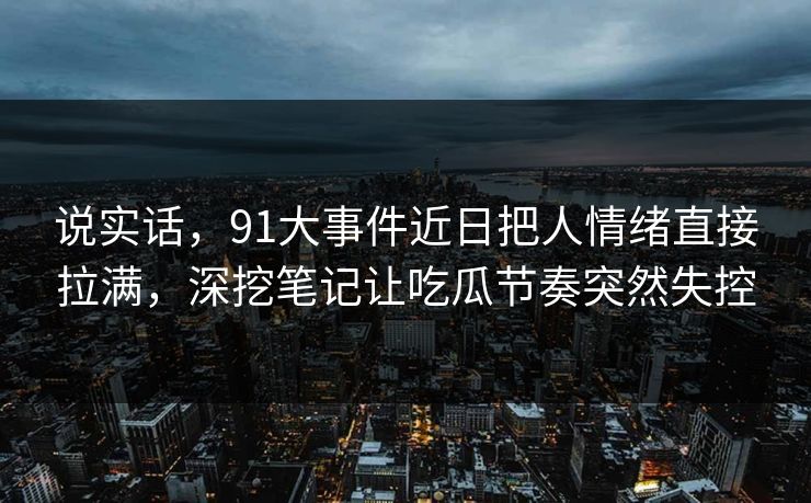 说实话，91大事件近日把人情绪直接拉满，深挖笔记让吃瓜节奏突然失控