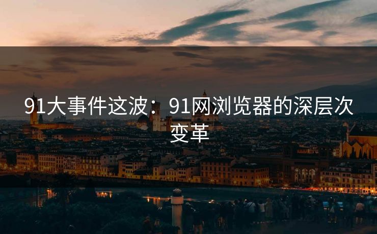 91大事件这波：91网浏览器的深层次变革